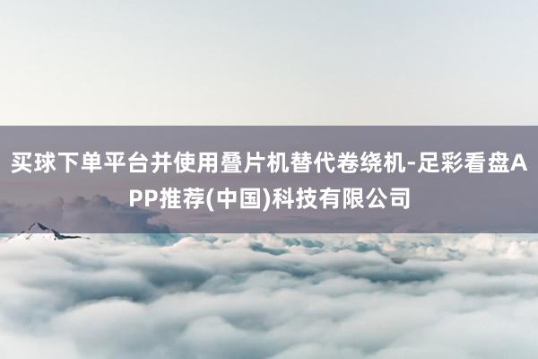 买球下单平台并使用叠片机替代卷绕机-足彩看盘APP推荐(中国)科技有限公司