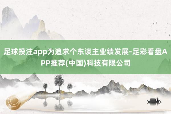 足球投注app为追求个东谈主业绩发展-足彩看盘APP推荐(中国)科技有限公司
