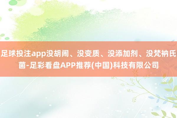 足球投注app没胡闹、没变质、没添加剂、没梵衲氏菌-足彩看盘APP推荐(中国)科技有限公司