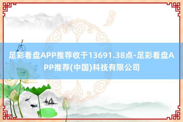 足彩看盘APP推荐收于13691.38点-足彩看盘APP推荐(中国)科技有限公司