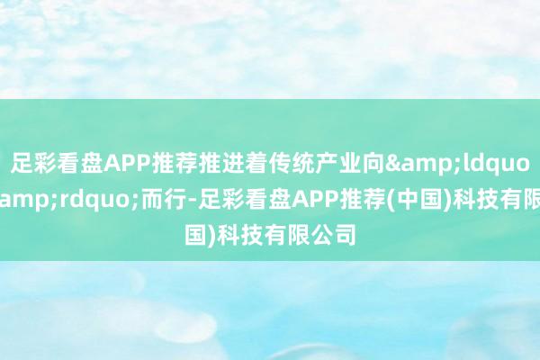 足彩看盘APP推荐推进着传统产业向&ldquo;新&rdquo;而行-足彩看盘APP推荐(中国)科技有限公司