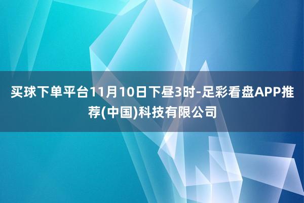 买球下单平台11月10日下昼3时-足彩看盘APP推荐(中国)科技有限公司