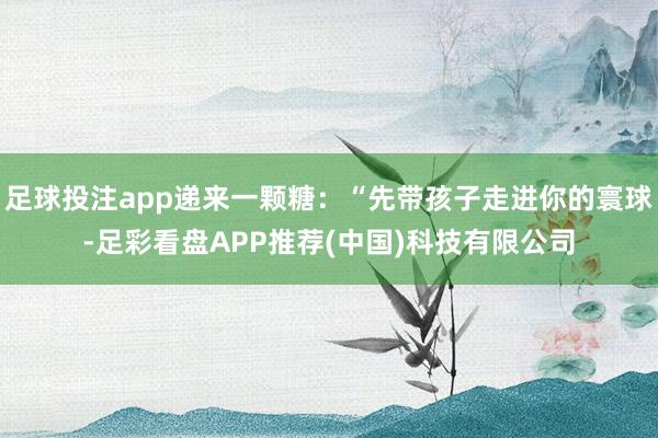 足球投注app递来一颗糖:“先带孩子走进你的寰球-足彩看盘APP推荐(中国)科技有限公司