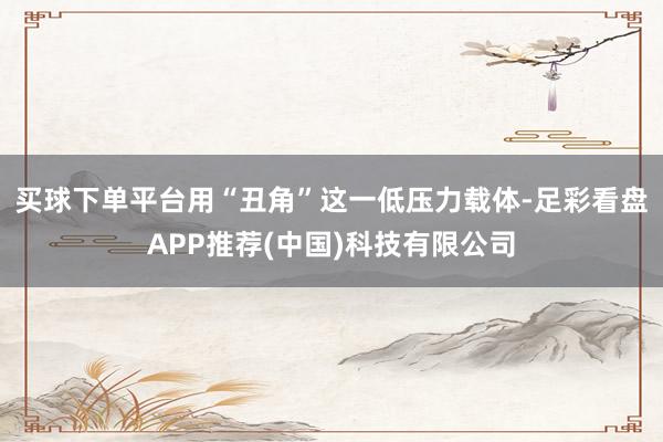 买球下单平台用“丑角”这一低压力载体-足彩看盘APP推荐(中国)科技有限公司