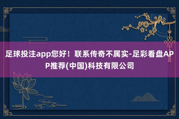 足球投注app您好！联系传奇不属实-足彩看盘APP推荐(中国)科技有限公司