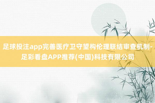足球投注app完善医疗卫守望构伦理联结审查机制-足彩看盘APP推荐(中国)科技有限公司