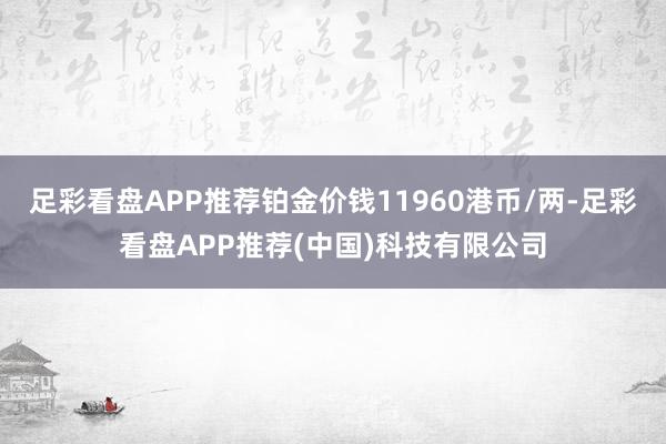 足彩看盘APP推荐铂金价钱11960港币/两-足彩看盘APP推荐(中国)科技有限公司