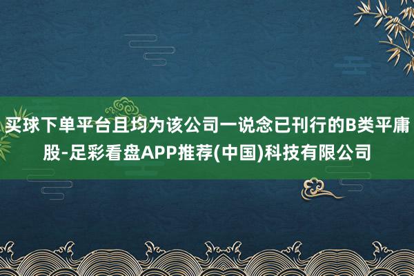 买球下单平台且均为该公司一说念已刊行的B类平庸股-足彩看盘APP推荐(中国)科技有限公司