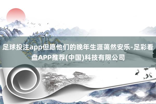 足球投注app但愿他们的晚年生涯蔼然安乐-足彩看盘APP推荐(中国)科技有限公司