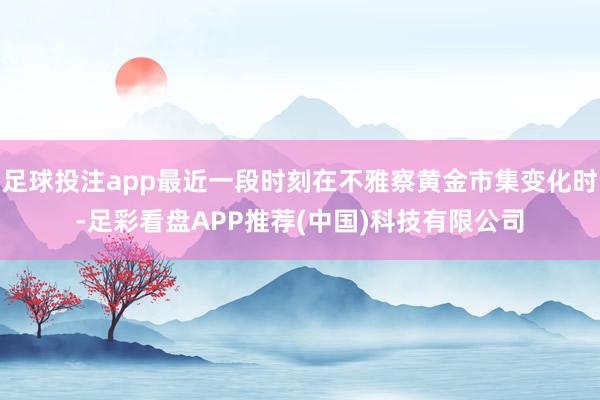 足球投注app最近一段时刻在不雅察黄金市集变化时-足彩看盘APP推荐(中国)科技有限公司