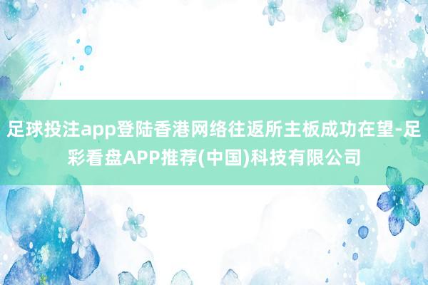 足球投注app登陆香港网络往返所主板成功在望-足彩看盘APP推荐(中国)科技有限公司