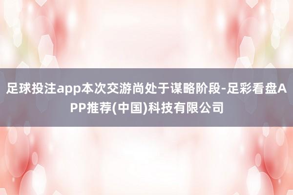 足球投注app本次交游尚处于谋略阶段-足彩看盘APP推荐(中国)科技有限公司