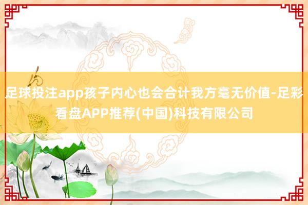 足球投注app孩子内心也会合计我方毫无价值-足彩看盘APP推荐(中国)科技有限公司