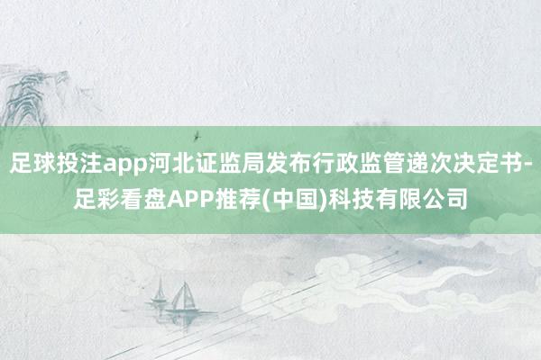 足球投注app河北证监局发布行政监管递次决定书-足彩看盘APP推荐(中国)科技有限公司