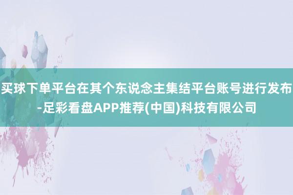 买球下单平台在其个东说念主集结平台账号进行发布-足彩看盘APP推荐(中国)科技有限公司
