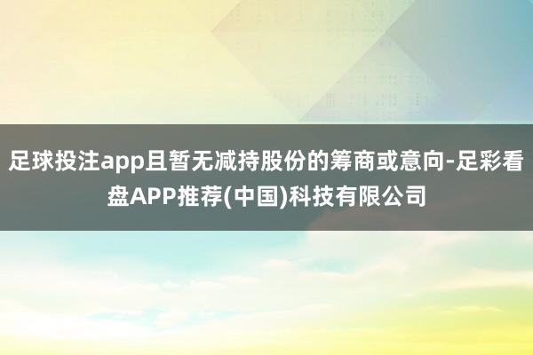 足球投注app且暂无减持股份的筹商或意向-足彩看盘APP推荐(中国)科技有限公司