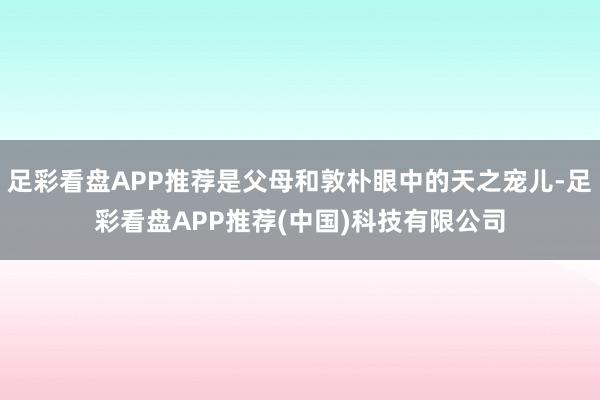 足彩看盘APP推荐是父母和敦朴眼中的天之宠儿-足彩看盘APP推荐(中国)科技有限公司