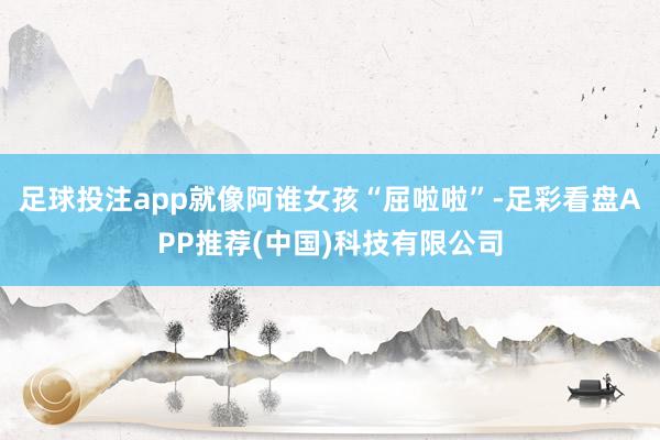 足球投注app就像阿谁女孩“屈啦啦”-足彩看盘APP推荐(中国)科技有限公司