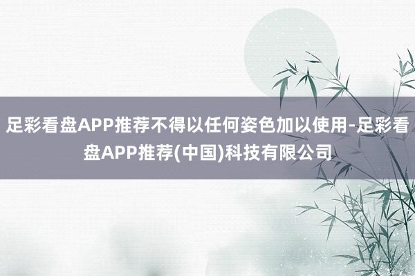 足彩看盘APP推荐不得以任何姿色加以使用-足彩看盘APP推荐(中国)科技有限公司