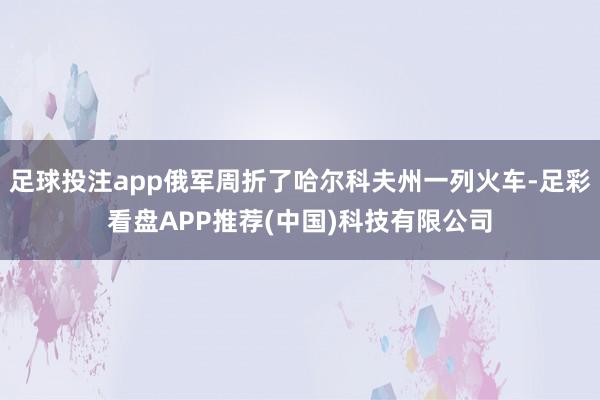 足球投注app俄军周折了哈尔科夫州一列火车-足彩看盘APP推荐(中国)科技有限公司