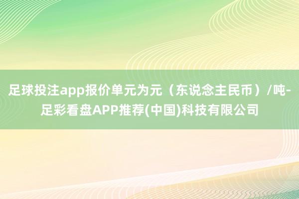 足球投注app报价单元为元（东说念主民币）/吨-足彩看盘APP推荐(中国)科技有限公司