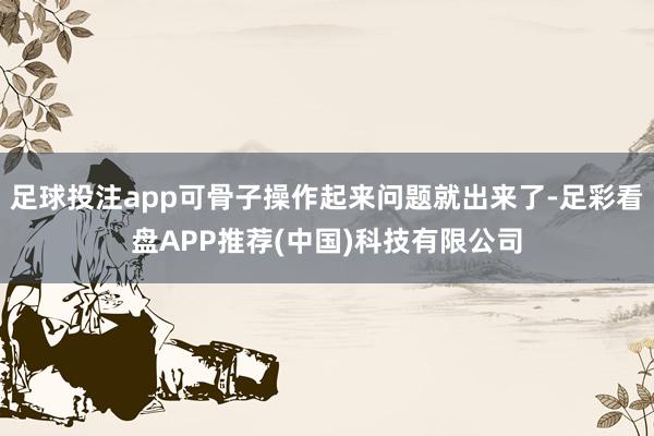 足球投注app可骨子操作起来问题就出来了-足彩看盘APP推荐(中国)科技有限公司