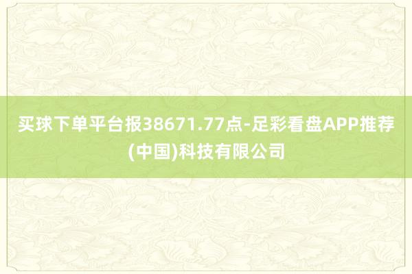 买球下单平台报38671.77点-足彩看盘APP推荐(中国)科技有限公司