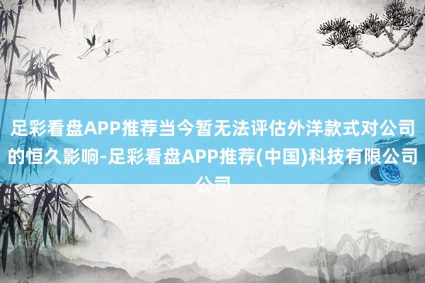 足彩看盘APP推荐当今暂无法评估外洋款式对公司的恒久影响-足彩看盘APP推荐(中国)科技有限公司