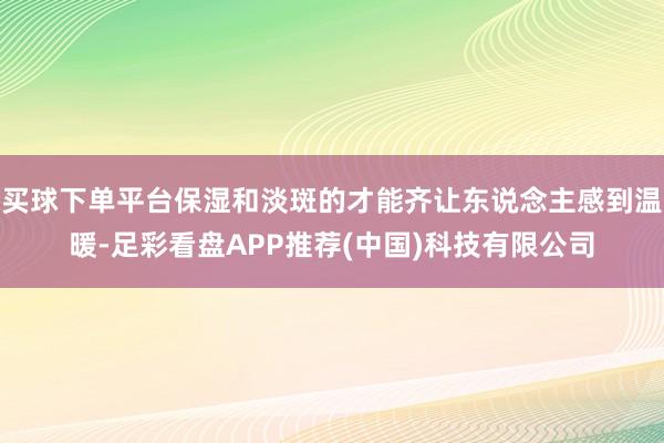 买球下单平台保湿和淡斑的才能齐让东说念主感到温暖-足彩看盘APP推荐(中国)科技有限公司