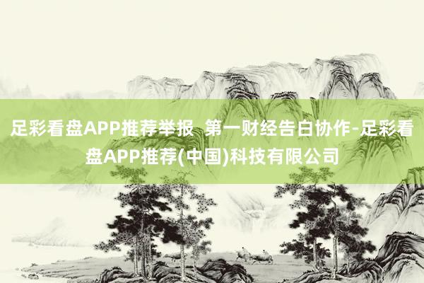 足彩看盘APP推荐举报 第一财经告白协作-足彩看盘APP推荐(中国)科技有限公司