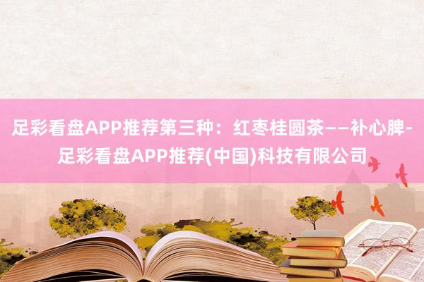 足彩看盘APP推荐第三种:红枣桂圆茶——补心脾-足彩看盘APP推荐(中国)科技有限公司
