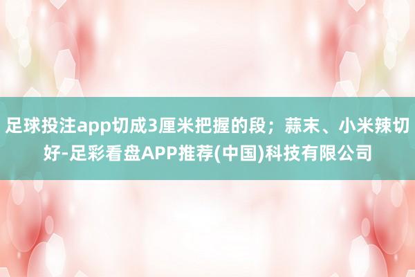 足球投注app切成3厘米把握的段；蒜末、小米辣切好-足彩看盘APP推荐(中国)科技有限公司