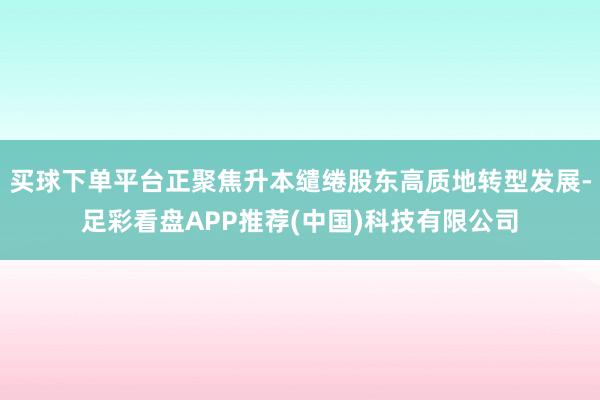 买球下单平台正聚焦升本缱绻股东高质地转型发展-足彩看盘APP推荐(中国)科技有限公司