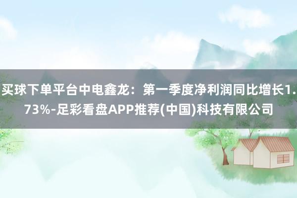 买球下单平台中电鑫龙：第一季度净利润同比增长1.73%-足彩看盘APP推荐(中国)科技有限公司