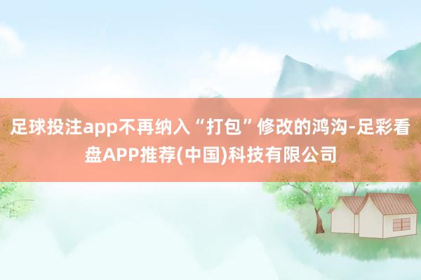 足球投注app不再纳入“打包”修改的鸿沟-足彩看盘APP推荐(中国)科技有限公司