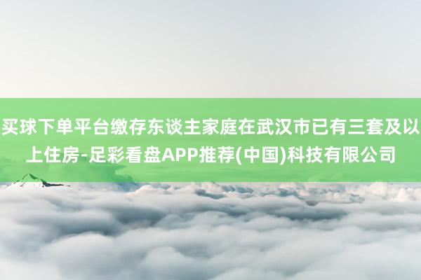 买球下单平台缴存东谈主家庭在武汉市已有三套及以上住房-足彩看盘APP推荐(中国)科技有限公司