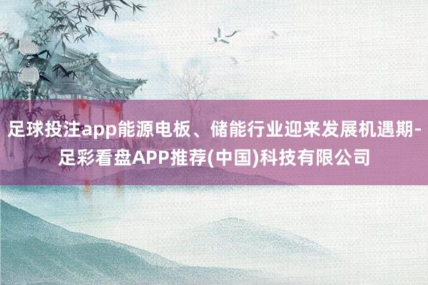 足球投注app能源电板、储能行业迎来发展机遇期-足彩看盘APP推荐(中国)科技有限公司