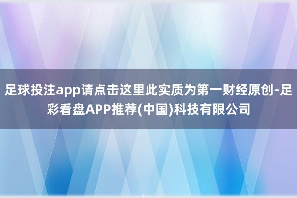 足球投注app请点击这里此实质为第一财经原创-足彩看盘APP推荐(中国)科技有限公司