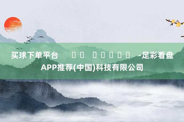 买球下单平台      		  					  -足彩看盘APP推荐(中国)科技有限公司