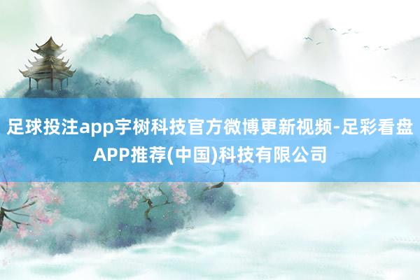 足球投注app宇树科技官方微博更新视频-足彩看盘APP推荐(中国)科技有限公司