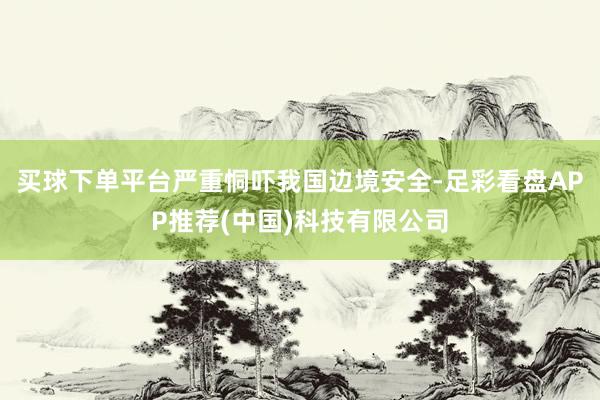 买球下单平台严重恫吓我国边境安全-足彩看盘APP推荐(中国)科技有限公司
