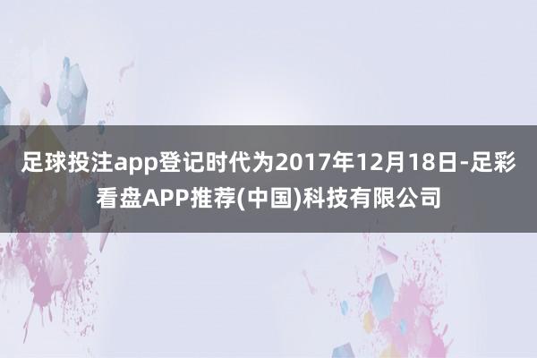 足球投注app登记时代为2017年12月18日-足彩看盘APP推荐(中国)科技有限公司