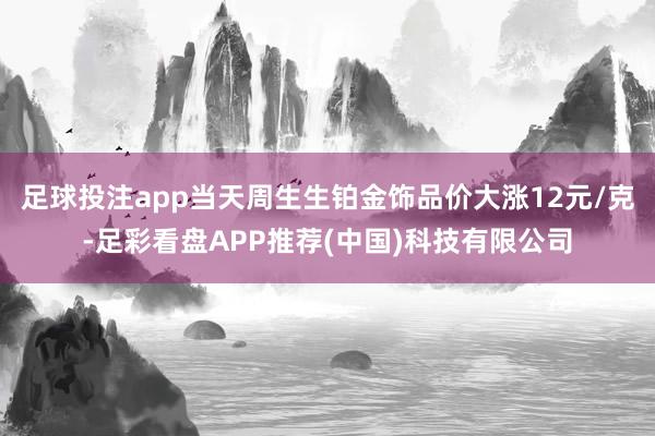 足球投注app当天周生生铂金饰品价大涨12元/克-足彩看盘APP推荐(中国)科技有限公司
