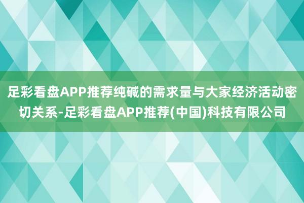足彩看盘APP推荐纯碱的需求量与大家经济活动密切关系-足彩看盘APP推荐(中国)科技有限公司