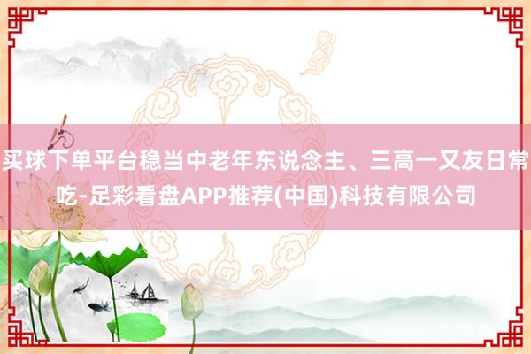 买球下单平台稳当中老年东说念主、三高一又友日常吃-足彩看盘APP推荐(中国)科技有限公司