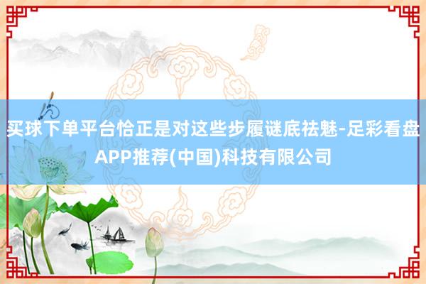 买球下单平台恰正是对这些步履谜底祛魅-足彩看盘APP推荐(中国)科技有限公司