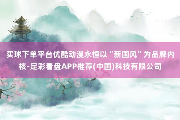 买球下单平台　　优酷动漫永恒以“新国风”为品牌内核-足彩看盘APP推荐(中国)科技有限公司