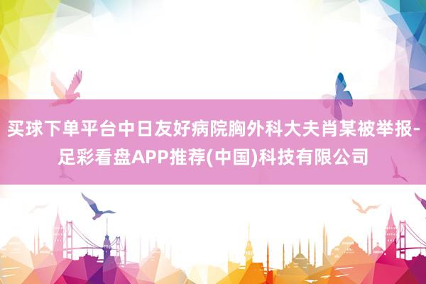 买球下单平台中日友好病院胸外科大夫肖某被举报-足彩看盘APP推荐(中国)科技有限公司
