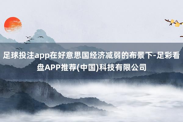 足球投注app在好意思国经济减弱的布景下-足彩看盘APP推荐(中国)科技有限公司