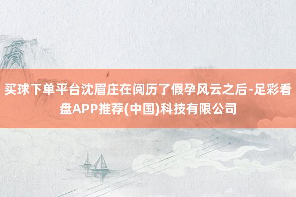 买球下单平台沈眉庄在阅历了假孕风云之后-足彩看盘APP推荐(中国)科技有限公司